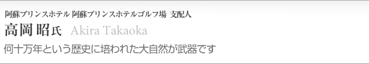 高岡 昭（76年専門学校日本ホテルスクール卒）
阿蘇リゾートグランヴィリオホテル
ゴルフ場 支配人